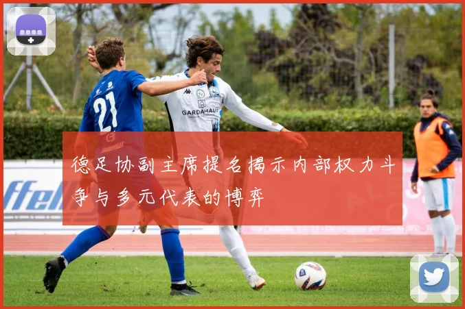 德足协副主席提名揭示内部权力斗争与多元代表的博弈