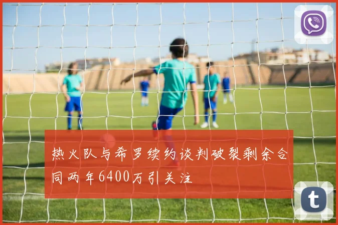 热火队与希罗续约谈判破裂剩余合同两年6400万引关注