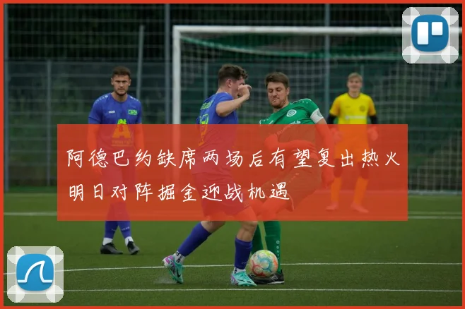 阿德巴约缺席两场后有望复出热火明日对阵掘金迎战机遇