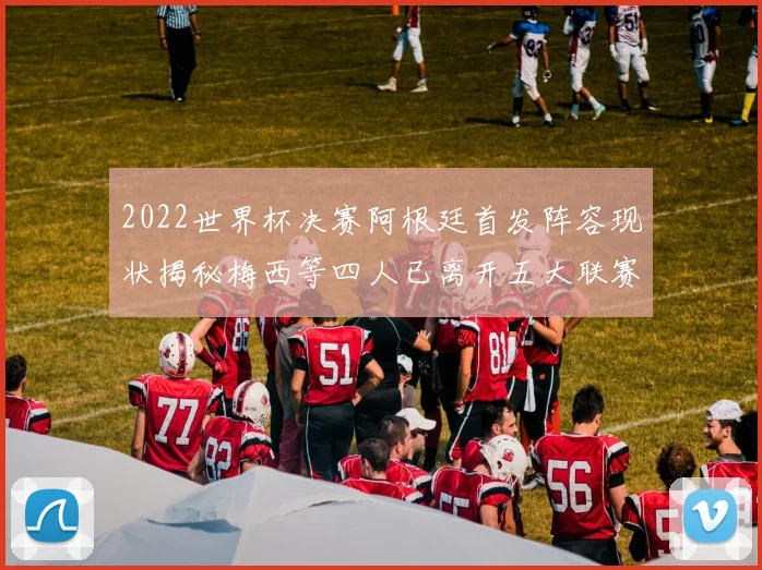 2022世界杯决赛阿根廷首发阵容现状揭秘梅西等四人已离开五大联赛
