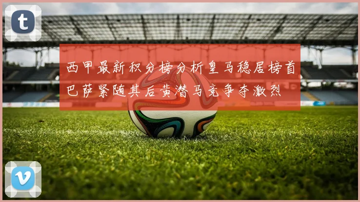 西甲最新积分榜分析皇马稳居榜首巴萨紧随其后黄潜马竞争夺激烈