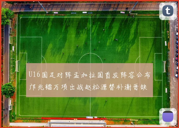 U16国足对阵孟加拉国首发阵容公布邝兆镭万项出战赵松源替补谢晋缺席