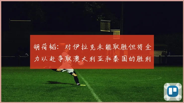 胡荷韬：对伊拉克未能取胜但将全力以赴争取澳大利亚和泰国的胜利