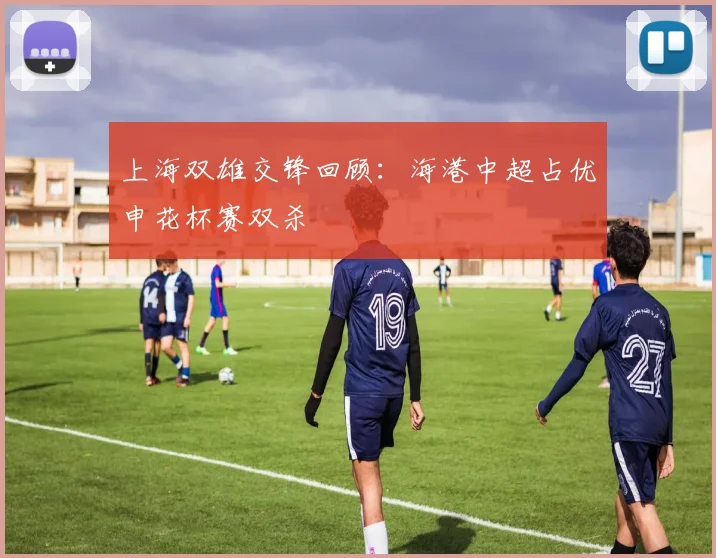 上海双雄交锋回顾：海港中超占优申花杯赛双杀
