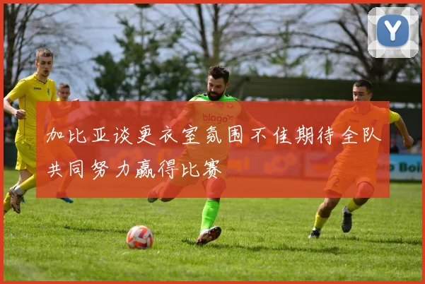 加比亚谈更衣室氛围不佳期待全队共同努力赢得比赛