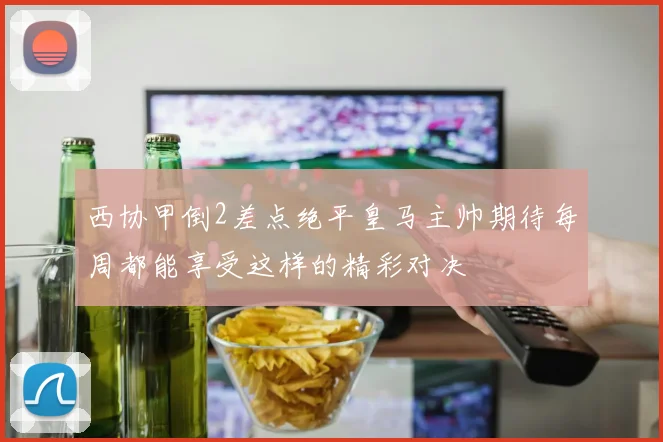 西协甲倒2差点绝平皇马主帅期待每周都能享受这样的精彩对决