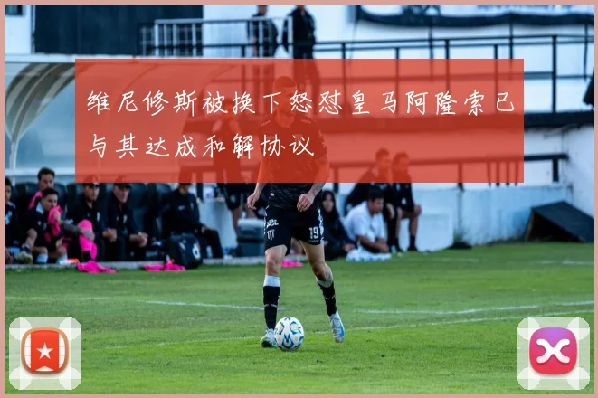 维尼修斯被换下怒怼皇马阿隆索已与其达成和解协议