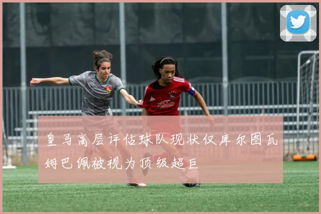 皇马高层评估球队现状仅库尔图瓦姆巴佩被视为顶级超巨