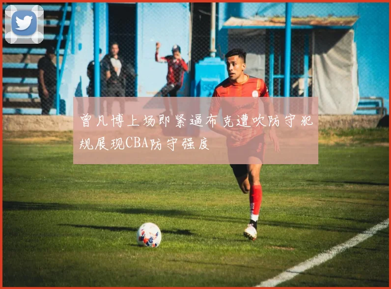 曾凡博上场即紧逼布克遭吹防守犯规展现CBA防守强度