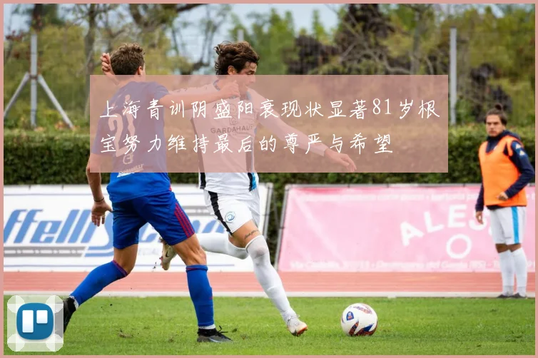 上海青训阴盛阳衰现状显著81岁根宝努力维持最后的尊严与希望