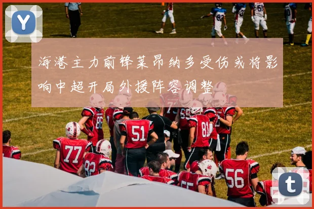 海港主力前锋莱昂纳多受伤或将影响中超开局外援阵容调整