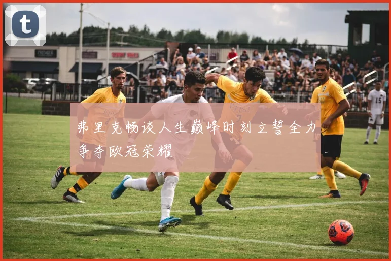 弗里克畅谈人生巅峰时刻立誓全力争夺欧冠荣耀
