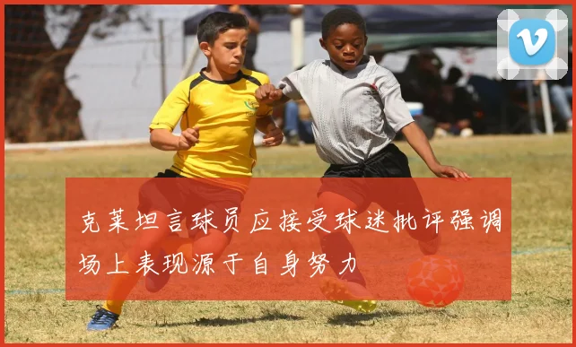 克莱坦言球员应接受球迷批评强调场上表现源于自身努力