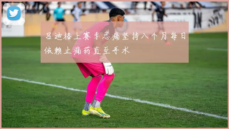 吕迪格上赛季忍痛坚持八个月每日依赖止痛药直至手术