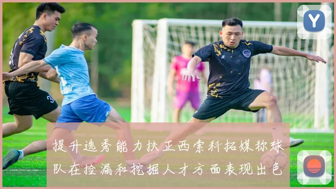 提升选秀能力扶正西索科拓媒称球队在捡漏和挖掘人才方面表现出色