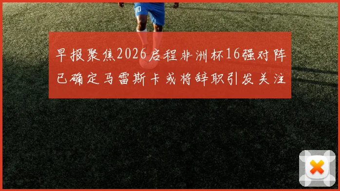 早报聚焦2026启程非洲杯16强对阵已确定马雷斯卡或将辞职引发关注