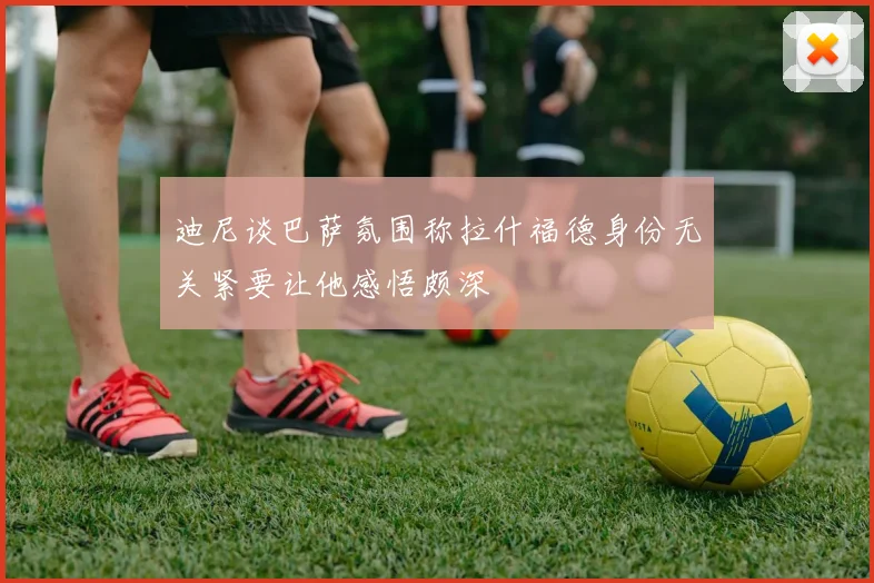 迪尼谈巴萨氛围称拉什福德身份无关紧要让他感悟颇深