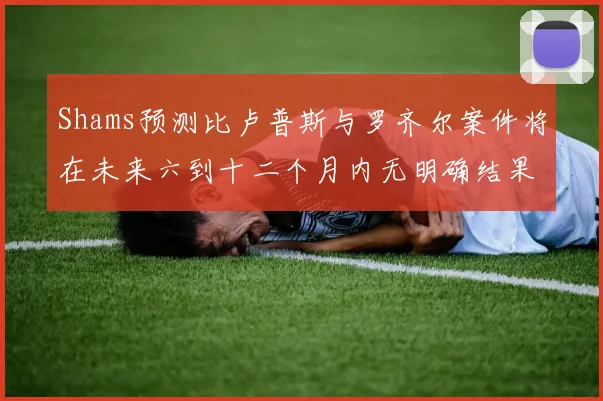 Shams预测比卢普斯与罗齐尔案件将在未来六到十二个月内无明确结果