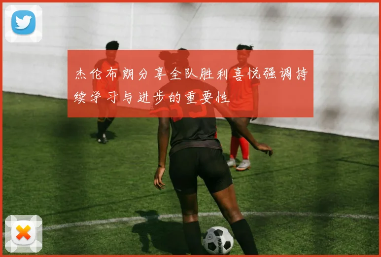 杰伦布朗分享全队胜利喜悦强调持续学习与进步的重要性
