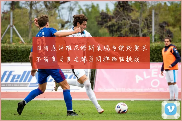 旧将点评维尼修斯表现与续约要求不符皇马多名球员同样面临挑战
