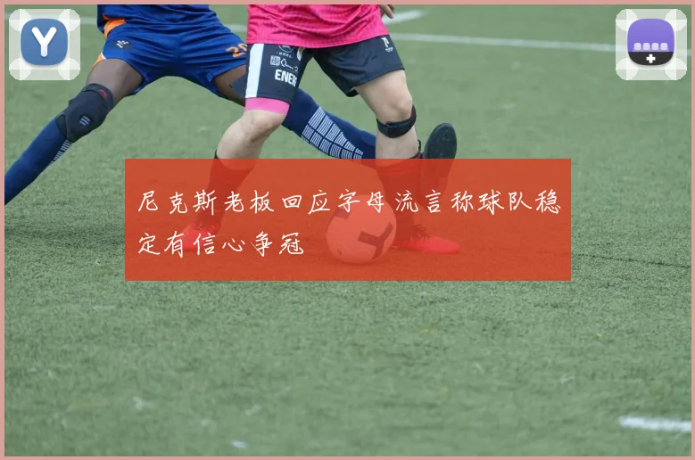 尼克斯老板回应字母流言称球队稳定有信心争冠