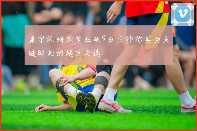 康宁汉姆末节狂砍9分主帅称其为关键时刻的超巨之选