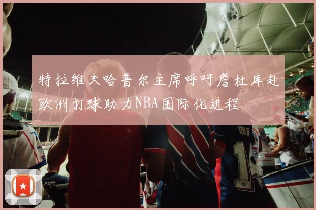 特拉维夫哈普尔主席呼吁詹杜库赴欧洲打球助力NBA国际化进程