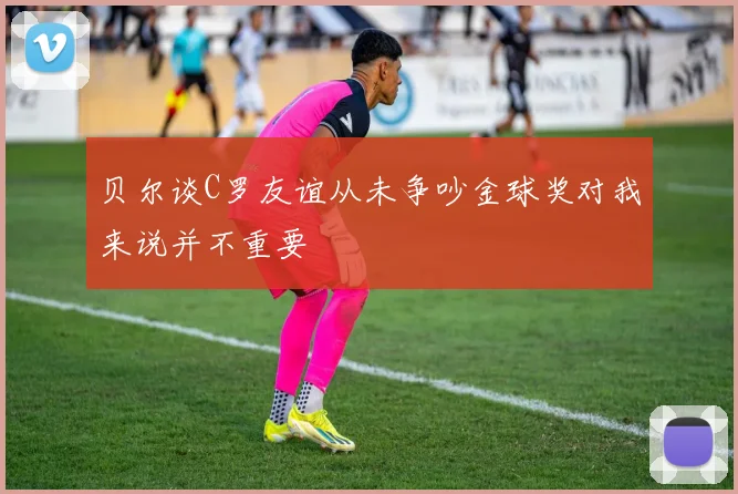 贝尔谈C罗友谊从未争吵金球奖对我来说并不重要