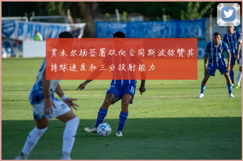 贾米尔杨签署双向合同斯波称赞其持球速度和三分投射能力