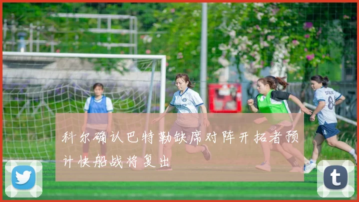 科尔确认巴特勒缺席对阵开拓者预计快船战将复出