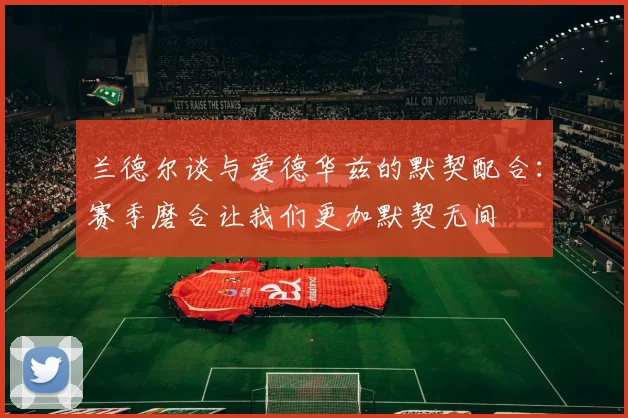 兰德尔谈与爱德华兹的默契配合：赛季磨合让我们更加默契无间