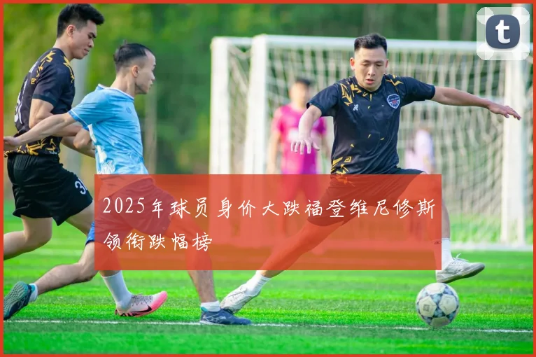 2025年球员身价大跌福登维尼修斯领衔跌幅榜