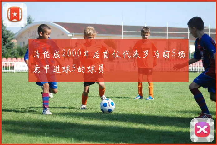 马伦成2000年后首位代表罗马前5场意甲进球5的球员