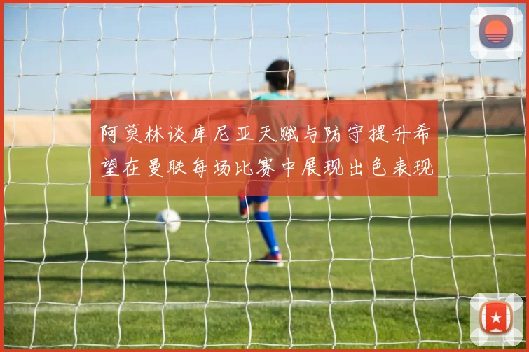 阿莫林谈库尼亚天赋与防守提升希望在曼联每场比赛中展现出色表现