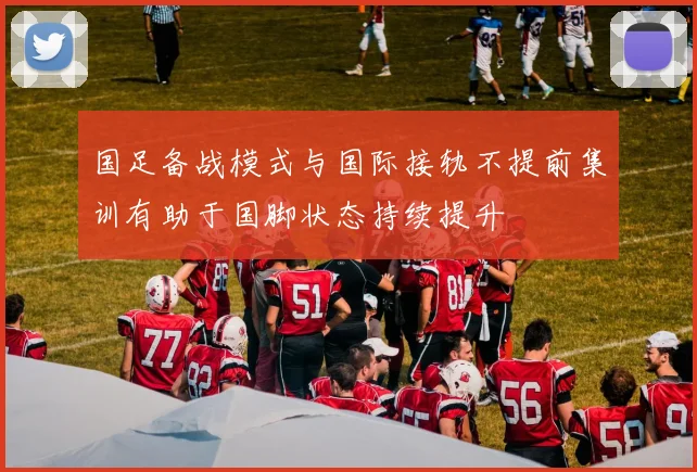 国足备战模式与国际接轨不提前集训有助于国脚状态持续提升