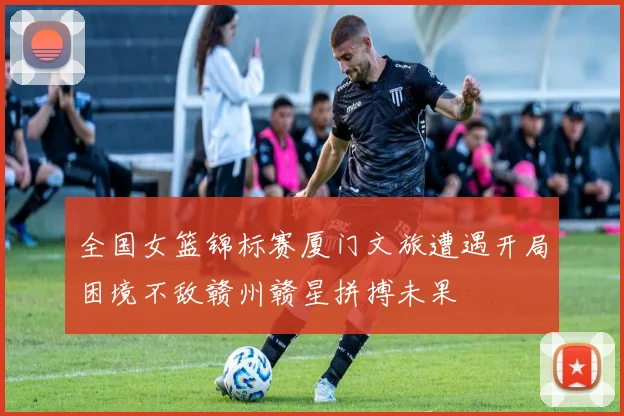全国女篮锦标赛厦门文旅遭遇开局困境不敌赣州赣星拼搏未果